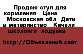 Продаю стул для кормления › Цена ­ 4 200 - Московская обл. Дети и материнство » Качели, шезлонги, ходунки   